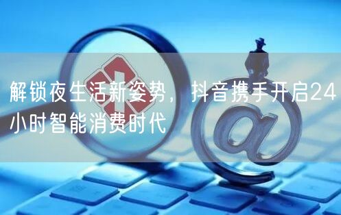 解锁夜生活新姿势，抖音携手开启24小时智能消费时代