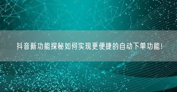 抖音新功能探秘如何实现更便捷的自动下单功能！