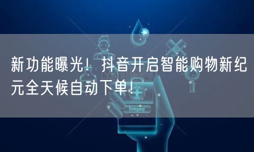 新功能曝光！抖音开启智能购物新纪元全天候自动下单！