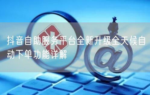 抖音自助服务平台全新升级全天候自动下单功能详解