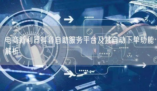电商新利器抖音自助服务平台及其自动下单功能解析