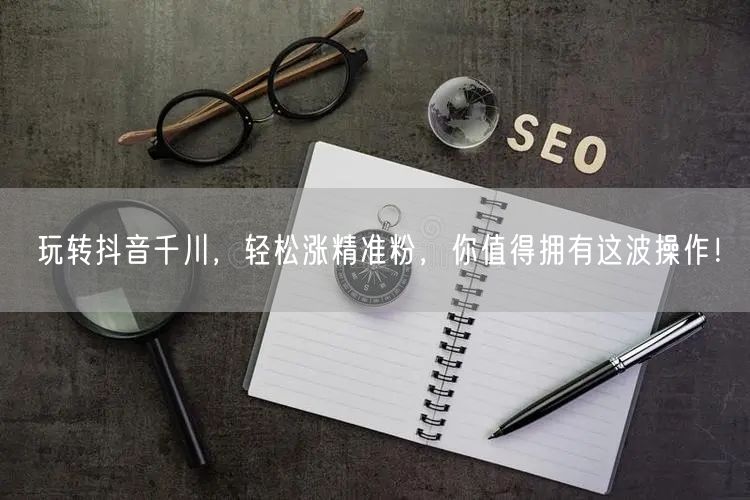 玩转抖音千川，轻松涨精准粉，你值得拥有这波操作！