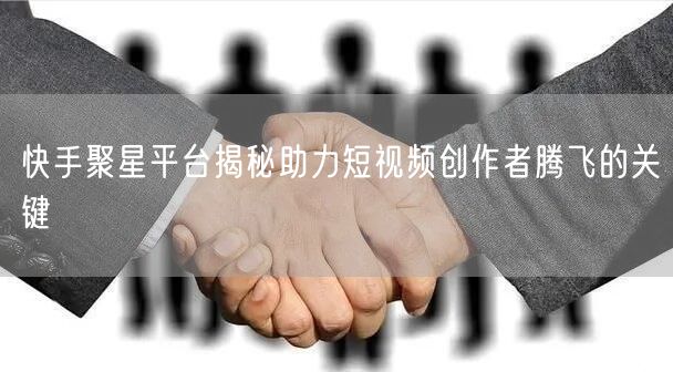 快手聚星平台揭秘助力短视频创作者腾飞的关键