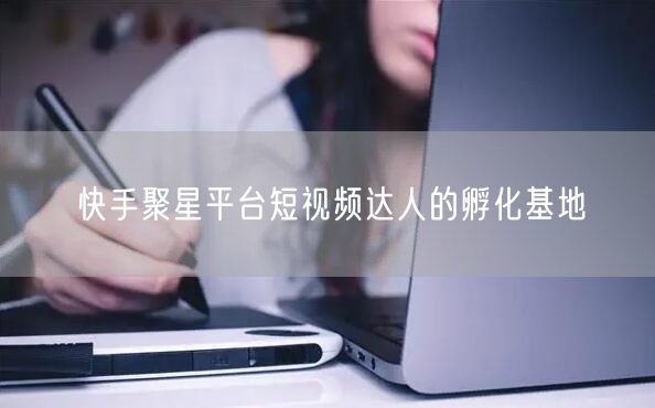 快手聚星平台短视频达人的孵化基地