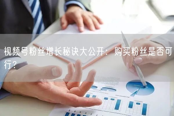 视频号粉丝增长秘诀大公开：购买粉丝是否可行？