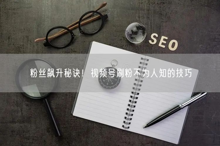 粉丝飙升秘诀！视频号刷粉不为人知的技巧
