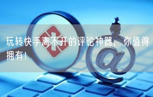 玩转快手离不开的评论神器，你值得拥有！