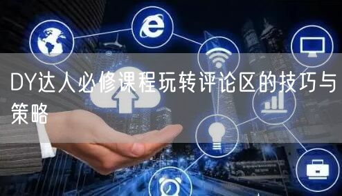 DY达人必修课程玩转评论区的技巧与策略