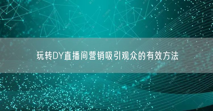 玩转DY直播间营销吸引观众的有效方法